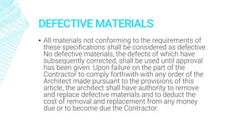 DEFECTIVE MATERIALS
▪ All materials not conforming to the requirements of
these specifications shall be considered as defective.
No defective materials, the defects of which have
subsequently corrected, shall be used until approval
has been given. Upon failure on the part of the
Contractor to comply forthwith with any order of the
Architect made pursuant to the provisions of this
article, the architect shall have authority to remove
and replace defective materials and to deduct the
cost of removal and replacement from any money
due or to become due the Contractor.
 