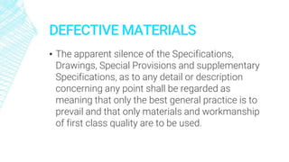 DEFECTIVE MATERIALS
▪ The apparent silence of the Specifications,
Drawings, Special Provisions and supplementary
Specifications, as to any detail or description
concerning any point shall be regarded as
meaning that only the best general practice is to
prevail and that only materials and workmanship
of first class quality are to be used.
 