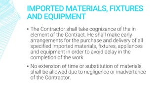 IMPORTED MATERIALS, FIXTURES
AND EQUIPMENT
▪ The Contractor shall take cognizance of the in
element of the Contract. He shall make early
arrangements for the purchase and delivery of all
specified imported materials, fixtures, appliances
and equipment in order to avoid delay in the
completion of the work.
▪ No extension of time or substitution of materials
shall be allowed due to negligence or inadvertence
of the Contractor.
 