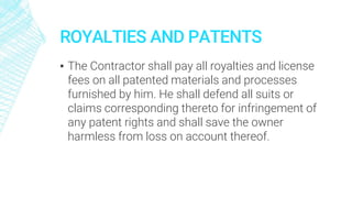 ROYALTIES AND PATENTS
▪ The Contractor shall pay all royalties and license
fees on all patented materials and processes
furnished by him. He shall defend all suits or
claims corresponding thereto for infringement of
any patent rights and shall save the owner
harmless from loss on account thereof.
 