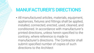 MANUFACTURER’S DIRECTIONS
▪ All manufactured articles, materials, equipment,
appliances, fixtures and fittings shall be applied,
installed, connected, erected, used, cleaned, and
conditioned. In accordance with manufacturer’s
printed directions, unless herein specified to the
contrary, where reference is made to
manufacturer’s directions. The Contractor shall
submit specified number of copies of such
directions to the Architect
 