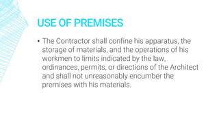 USE OF PREMISES
▪ The Contractor shall confine his apparatus, the
storage of materials, and the operations of his
workmen to limits indicated by the law,
ordinances, permits, or directions of the Architect
and shall not unreasonably encumber the
premises with his materials.
 