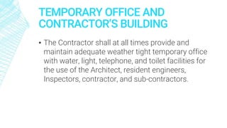 TEMPORARY OFFICE AND
CONTRACTOR’S BUILDING
▪ The Contractor shall at all times provide and
maintain adequate weather tight temporary office
with water, light, telephone, and toilet facilities for
the use of the Architect, resident engineers,
Inspectors, contractor, and sub-contractors.
 