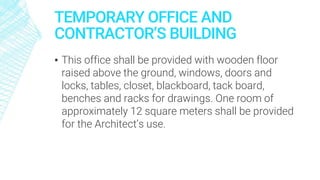 TEMPORARY OFFICE AND
CONTRACTOR’S BUILDING
▪ This office shall be provided with wooden floor
raised above the ground, windows, doors and
locks, tables, closet, blackboard, tack board,
benches and racks for drawings. One room of
approximately 12 square meters shall be provided
for the Architect’s use.
 