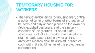 TEMPORARY HOUSING FOR
WORKERS
▪ The temporary buildings for housing men, or the
erection of tents or other forms of protection will
be permitted only at such places as the owner or
Architect shall designate: and the sanitary
condition of the grounds I or about such
structures shall at all times be maintained in a
manner satisfactory to the owner and the
Architect. Nobody shall be allowed to sleep or
cook within the building line of the project under
construction.
 