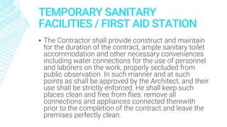 TEMPORARY SANITARY
FACILITIES / FIRST AID STATION
▪ The Contractor shall provide construct and maintain
for the duration of the contract, ample sanitary toilet
accommodation and other necessary conveniences
including water connections for the use of personnel
and laborers on the work, properly secluded from
public observation. In such manner and at such
points as shall be approved by the Architect, and their
use shall be strictly enforced. He shall keep such
places clean and free from flies: remove all
connections and appliances connected therewith
prior to the completion of the contract and leave the
premises perfectly clean.
 