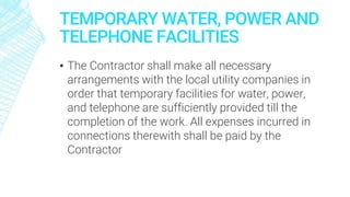 TEMPORARY WATER, POWER AND
TELEPHONE FACILITIES
▪ The Contractor shall make all necessary
arrangements with the local utility companies in
order that temporary facilities for water, power,
and telephone are sufficiently provided till the
completion of the work. All expenses incurred in
connections therewith shall be paid by the
Contractor
 