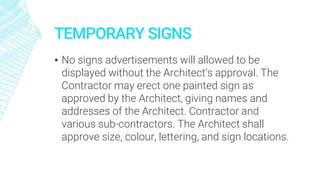 TEMPORARY SIGNS
▪ No signs advertisements will allowed to be
displayed without the Architect’s approval. The
Contractor may erect one painted sign as
approved by the Architect, giving names and
addresses of the Architect. Contractor and
various sub-contractors. The Architect shall
approve size, colour, lettering, and sign locations.
 