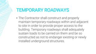 TEMPORARY ROADWAYS
▪ The Contractor shall construct and properly
maintain temporary roadways within and adjacent
to site in order to provide proper access to the
building. Temporary roadways shall adequately
sustain loads to be carried on them and be so
constructed as not to endanger existing or newly
installed underground structures.
 
