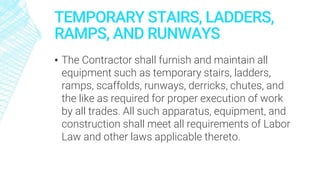 TEMPORARY STAIRS, LADDERS,
RAMPS, AND RUNWAYS
▪ The Contractor shall furnish and maintain all
equipment such as temporary stairs, ladders,
ramps, scaffolds, runways, derricks, chutes, and
the like as required for proper execution of work
by all trades. All such apparatus, equipment, and
construction shall meet all requirements of Labor
Law and other laws applicable thereto.
 