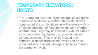 TEMPORARY ELEVATORS /
HOISTS
▪ The Contractor shall install and operate an adequate
number of hoists and elevators. No hoists shall be
constructed at such locations as will interfere with or
affect construction of floor arches (or work of other
Contractors). They may be located at exterior sides of
structure and extend upward adjacent to line of
window openings. They shall be located at a
sufficient distance from exterior walls and be so
protected as to prevent damage, staining or marring
the permanent work.
 