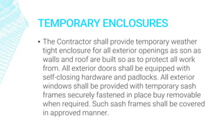 TEMPORARY ENCLOSURES
▪ The Contractor shall provide temporary weather
tight enclosure for all exterior openings as son as
walls and roof are built so as to protect all work
from. All exterior doors shall be equipped with
self-closing hardware and padlocks. All exterior
windows shall be provided with temporary sash
frames securely fastened in place buy removable
when required. Such sash frames shall be covered
in approved manner.
 
