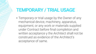 TEMPORARY / TRIAL USAGE
▪ Temporary or trial usage by the Owner of any
mechanical device, machinery, apparatus,
equipment, or any work or materials supplied
under Contract before final completion and
written acceptance y the Architect shall not be
construed as evidence of the Architect’s
acceptance of same.
 