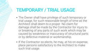 TEMPORARY / TRIAL USAGE
▪ The Owner shall have privilege of such temporary or
trial usage, for such reasonable length of time as the
Architect shall deem to e proper. No claim for
damage shall be made by the Contractor for injury to
or breaking of any parts of such work which may be
caused by weakness or inaccuracy of structural parts
or by defective material or workmanship.
▪ If the Contractor so elects, he may, at his on expense,
place persons satisfactory to the Architect to make
such trial usage.
 
