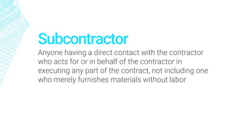 Subcontractor
Anyone having a direct contact with the contractor
who acts for or in behalf of the contractor in
executing any part of the contract, not including one
who merely furnishes materials without labor
 