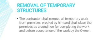 REMOVAL OF TEMPORARY
STRUCTURES
▪ The contractor shall remove all temporary work
from premises, erected by him and shall clean the
premises as a condition for completing the work
and before acceptance of the work by the Owner.
 