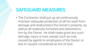 SAFEGUARD MEASURES
▪ The Contractor shall put up ad continuously
maintain adequate protection of all his work from
damage and shall protect the Owner’s property, as
well as all materials furnished and delivered to
him by the Owner. He shall make good any such
damage, injury or loss, except such as may
caused by agents or employees of the Owner, or
due to causes considered as Act of God.
 