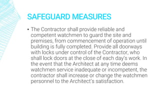 SAFEGUARD MEASURES
▪ The Contractor shall provide reliable and
competent watchmen to guard the site and
premises, from commencement of operation until
building is fully completed. Provide all doorways
with locks under control of the Contractor, who
shall lock doors at the close of each day’s work. In
the event that the Architect at any time deems
watchmen service inadequate or incompetent, the
contractor shall increase or change the watchmen
personnel to the Architect’s satisfaction.
 