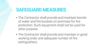 SAFEGUARD MEASURES
▪ The Contractor shall provide and maintain barrels
of water and fire buckets on premises for fire
protection. Such equipment shall not be used for
other purpose.
▪ The Contractor shall provide and maintain in good
working order and adequate number of fire
extinguishers.
 