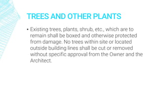 TREES AND OTHER PLANTS
▪ Existing trees, plants, shrub, etc., which are to
remain shall be boxed and otherwise protected
from damage. No trees within site or located
outside building lines shall be cut or removed
without specific approval from the Owner and the
Architect.
 