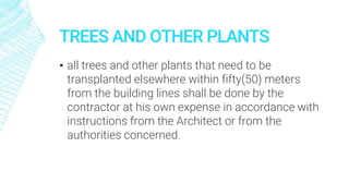 TREES AND OTHER PLANTS
▪ all trees and other plants that need to be
transplanted elsewhere within fifty(50) meters
from the building lines shall be done by the
contractor at his own expense in accordance with
instructions from the Architect or from the
authorities concerned.
 