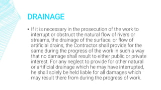 DRAINAGE
▪ If it is necessary in the prosecution of the work to
interrupt or obstruct the natural flow of rivers or
streams, the drainage of the surface, or flow of
artificial drains, the Contractor shall provide for the
same during the progress of the work in such a way
that no damage shall result to either public or private
interest. For any neglect to provide for other natural
or artificial drainage which he may have interrupted,
he shall solely be held liable for all damages which
may result there from during the progress of work.
 