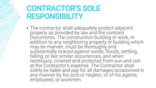 CONTRACTOR’S SOLE
RESPONSIBILITY
▪ The contractor shall adequately protect adjacent
properly as provided by law and the contract
Documents. The construction building or work, In
addition to any neighboring properly or building which
may be manner, must be thoroughly and
substantially braced against winds, floods, settling,
falling, or like similar occurrences, and when
necessary, covered and protected from sun and rain
at the Contractor’s expense. The Contractor shall
solely be liable and pay for all damages occasioned in
any manner by his acts or neglect, or of his agents,
employees, or workmen.
 