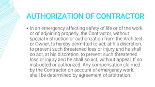 AUTHORIZATION OF CONTRACTOR
▪ In an emergency affecting safety of life or of the work
or of adjoining properly, the Contractor, without
special instruction or authorization from the Architect
or Owner, Is hereby permitted to act, at his discretion,
to prevent such threatened loss or injury and he shall
so act, at his discretion, to prevent such threatened
loss or injury and he shall so act, without appeal, If so
instructed or authorized. Any compensation claimed
by the Contractor on account of emergency work,
shall be determined by agreement of arbitration.
 