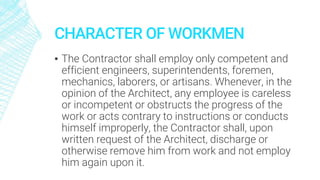 CHARACTER OF WORKMEN
▪ The Contractor shall employ only competent and
efficient engineers, superintendents, foremen,
mechanics, laborers, or artisans. Whenever, in the
opinion of the Architect, any employee is careless
or incompetent or obstructs the progress of the
work or acts contrary to instructions or conducts
himself improperly, the Contractor shall, upon
written request of the Architect, discharge or
otherwise remove him from work and not employ
him again upon it.
 