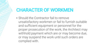 CHARACTER OF WORKMEN
▪ Should the Contractor fail to remove
unsatisfactory workmen or fail to furnish suitable
and sufficient equipment or personnel for the
proper prosecution of the work, the Architect may
withhold payment which are or may become due,
or may suspend the work until such orders are
complied with.
 