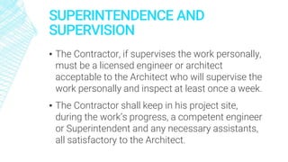 SUPERINTENDENCE AND
SUPERVISION
▪ The Contractor, if supervises the work personally,
must be a licensed engineer or architect
acceptable to the Architect who will supervise the
work personally and inspect at least once a week.
▪ The Contractor shall keep in his project site,
during the work’s progress, a competent engineer
or Superintendent and any necessary assistants,
all satisfactory to the Architect.
 