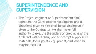 SUPERINTENDENCE AND
SUPERVISION
▪ The Project engineer or Superintendent shall
represent the Contractor in his absence and all
directions given to him shall be as binding as if
given to the Contractor. He shall have full
authority to execute the orders or directions of the
Architect without delay and to prompt supply such
materials, tools, paints, equipment, and labor as
may be required.
 