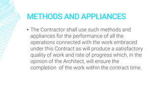 METHODS AND APPLIANCES
▪ The Contractor shall use such methods and
appliances for the performance of all the
operations connected with the work embraced
under this Contract as will produce a satisfactory
quality of work and rate of progress which, in the
opinion of the Architect, will ensure the
completion of the work within the contract time.
 