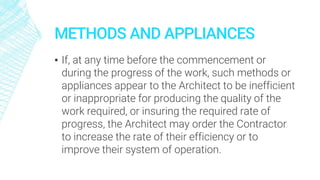 METHODS AND APPLIANCES
▪ If, at any time before the commencement or
during the progress of the work, such methods or
appliances appear to the Architect to be inefficient
or inappropriate for producing the quality of the
work required, or insuring the required rate of
progress, the Architect may order the Contractor
to increase the rate of their efficiency or to
improve their system of operation.
 