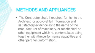 METHODS AND APPLIANCES
▪ The Contractor shall, if required, furnish to the
Architect for approval full information and
satisfactory evidence as to the name of the
manufacturer of machinery, or mechanical or
other equipment which he contemplates using
together with the performance capacities and
other pertinent information.
 