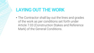 LAYING OUT THE WORK
▪ The Contractor shall lay out the lines and grades
of the work as per conditions set forth under
Article 7.03 (Construction Stakes and Reference
Mark) of the General Conditions.
 