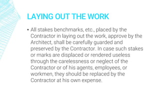 LAYING OUT THE WORK
▪ All stakes benchmarks, etc., placed by the
Contractor in laying out the work, approve by the
Architect, shall be carefully guarded and
preserved by the Contractor. In case such stakes
or marks are displaced or rendered useless
through the carelessness or neglect of the
Contractor or of his agents, employees, or
workmen, they should be replaced by the
Contractor at his own expense.
 