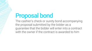 Proposal bond
The cashier’s check or surety bond accompanying
the proposal submitted by the bidder as a
guarantee that the bidder will enter into a contract
with the owner if the contract is awarded to him
 