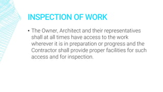 INSPECTION OF WORK
▪ The Owner, Architect and their representatives
shall at all times have access to the work
wherever it is in preparation or progress and the
Contractor shall provide proper facilities for such
access and for inspection.
 