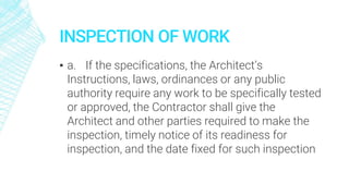 INSPECTION OF WORK
▪ a. If the specifications, the Architect’s
Instructions, laws, ordinances or any public
authority require any work to be specifically tested
or approved, the Contractor shall give the
Architect and other parties required to make the
inspection, timely notice of its readiness for
inspection, and the date fixed for such inspection
 
