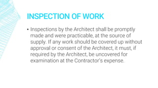 INSPECTION OF WORK
▪ Inspections by the Architect shall be promptly
made and were practicable, at the source of
supply. If any work should be covered up without
approval or consent of the Architect, it must, if
required by the Architect, be uncovered for
examination at the Contractor’s expense.
 
