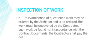 INSPECTION OF WORK
▪ b. Re-examination of questioned work may be
ordered by the Architect and is so ordered; the
work must be uncovered by the Contractor. If
such work be found not in accordance with the
Contract Documents, the Contractor shall pay the
cost.
 