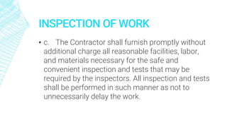 INSPECTION OF WORK
▪ c. The Contractor shall furnish promptly without
additional charge all reasonable facilities, labor,
and materials necessary for the safe and
convenient inspection and tests that may be
required by the inspectors. All inspection and tests
shall be performed in such manner as not to
unnecessarily delay the work.
 