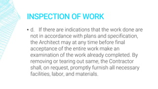 INSPECTION OF WORK
▪ d. If there are indications that the work done are
not in accordance with plans and specification,
the Architect may at any time before final
acceptance of the entire work make an
examination of the work already completed. By
removing or tearing out same, the Contractor
shall, on request, promptly furnish all necessary
facilities, labor, and materials.
 