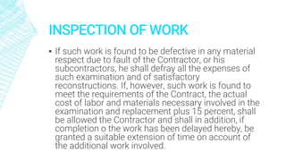 INSPECTION OF WORK
▪ If such work is found to be defective in any material
respect due to fault of the Contractor, or his
subcontractors, he shall defray all the expenses of
such examination and of satisfactory
reconstructions. If, however, such work is found to
meet the requirements of the Contract, the actual
cost of labor and materials necessary involved in the
examination and replacement plus 15 percent, shall
be allowed the Contractor and shall in addition, if
completion o the work has been delayed hereby, be
granted a suitable extension of time on account of
the additional work involved.
 