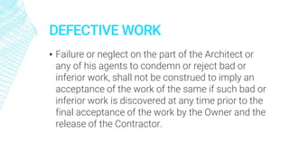 DEFECTIVE WORK
▪ Failure or neglect on the part of the Architect or
any of his agents to condemn or reject bad or
inferior work, shall not be construed to imply an
acceptance of the work of the same if such bad or
inferior work is discovered at any time prior to the
final acceptance of the work by the Owner and the
release of the Contractor.
 