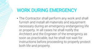 WORK DURING EMERGENCY
▪ The Contractor shall perform any work and shall
furnish and install all materials and equipment
necessary during an emergency endangering life
or property. In all cases he shall notify the
Architect and the Engineer of the emergency as
soon as practicable, but he shall not wait for
instructions before proceeding to properly protect
both life and property.
 