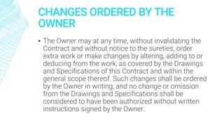 CHANGES ORDERED BY THE
OWNER
▪ The Owner may at any time, without invalidating the
Contract and without notice to the sureties, order
extra work or make changes by altering, adding to or
deducing from the work, as covered by the Drawings
and Specifications of this Contract and within the
general scope thereof. Such changes shall be ordered
by the Owner in writing, and no change or omission
from the Drawings and Specifications shall be
considered to have been authorized without written
instructions signed by the Owner.
 