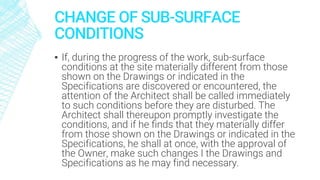 CHANGE OF SUB-SURFACE
CONDITIONS
▪ If, during the progress of the work, sub-surface
conditions at the site materially different from those
shown on the Drawings or indicated in the
Specifications are discovered or encountered, the
attention of the Architect shall be called immediately
to such conditions before they are disturbed. The
Architect shall thereupon promptly investigate the
conditions, and if he finds that they materially differ
from those shown on the Drawings or indicated in the
Specifications, he shall at once, with the approval of
the Owner, make such changes I the Drawings and
Specifications as he may find necessary.
 