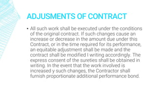 ADJUSMENTS OF CONTRACT
▪ All such work shall be executed under the conditions
of the original contract. If such changes cause an
increase or decrease in the amount due under this
Contract, or in the time required for its performance,
an equitable adjustment shall be made and the
contract shall be modified I writing accordingly. The
express consent of the sureties shall be obtained in
writing. In the event that the work involved is
increased y such changes, the Contractor shall
furnish proportionate additional performance bond.
 